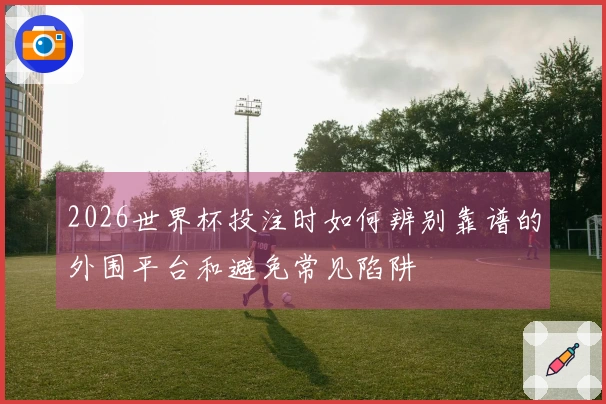 2026世界杯投注时如何辨别靠谱的外围平台和避免常见陷阱