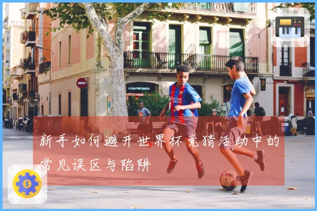 新手如何避开世界杯竞猜活动中的常见误区与陷阱